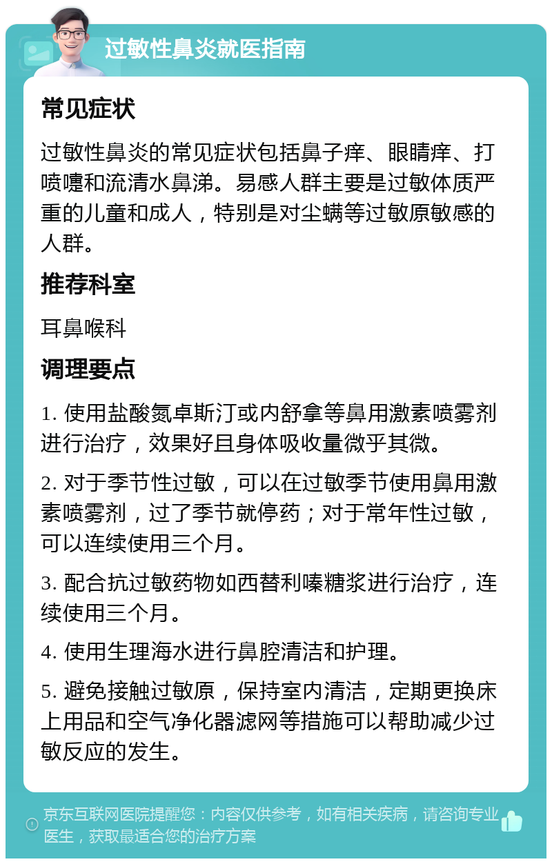 过敏性鼻炎就医指南 常见症状 过敏性鼻炎的常见症状包括鼻子痒、眼睛痒、打喷嚏和流清水鼻涕。易感人群主要是过敏体质严重的儿童和成人，特别是对尘螨等过敏原敏感的人群。 推荐科室 耳鼻喉科 调理要点 1. 使用盐酸氮卓斯汀或内舒拿等鼻用激素喷雾剂进行治疗，效果好且身体吸收量微乎其微。 2. 对于季节性过敏，可以在过敏季节使用鼻用激素喷雾剂，过了季节就停药；对于常年性过敏，可以连续使用三个月。 3. 配合抗过敏药物如西替利嗪糖浆进行治疗，连续使用三个月。 4. 使用生理海水进行鼻腔清洁和护理。 5. 避免接触过敏原，保持室内清洁，定期更换床上用品和空气净化器滤网等措施可以帮助减少过敏反应的发生。