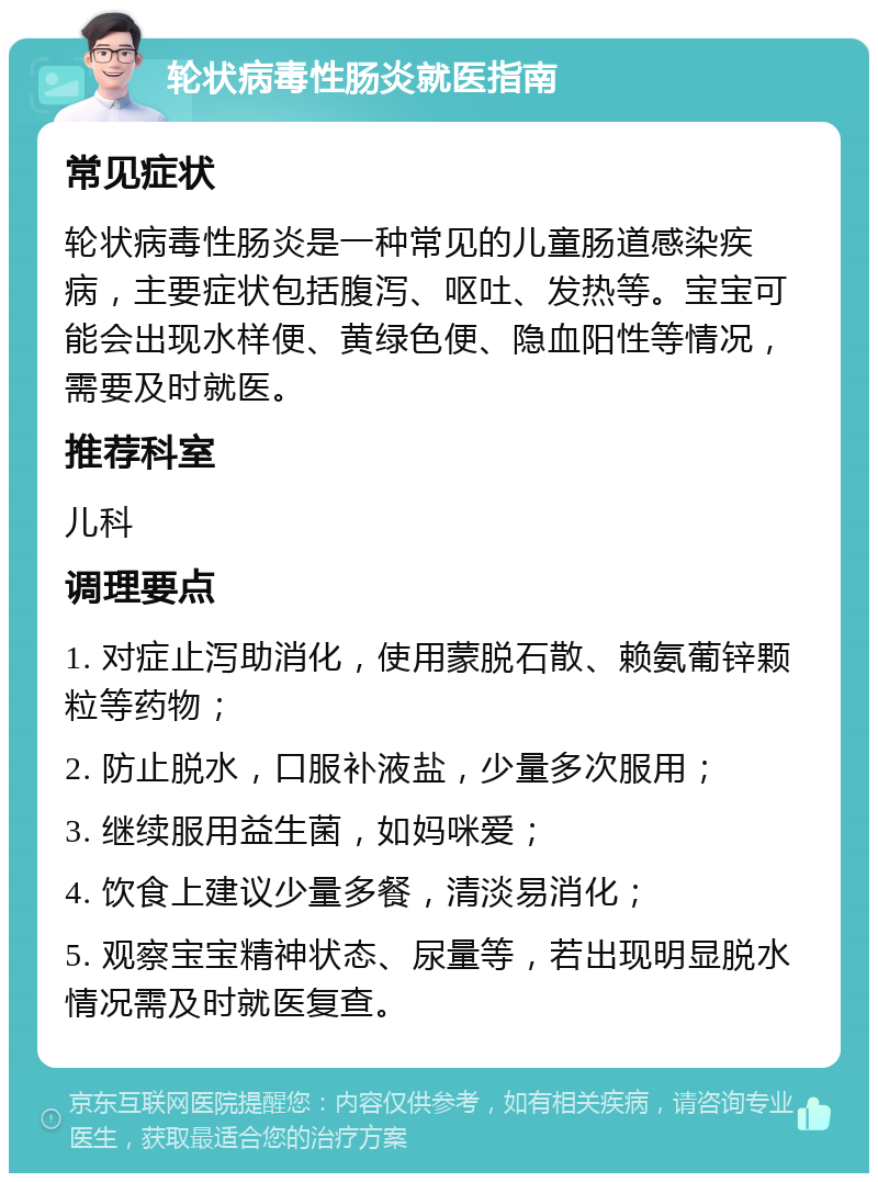 轮状病毒性肠炎就医指南 常见症状 轮状病毒性肠炎是一种常见的儿童肠道感染疾病，主要症状包括腹泻、呕吐、发热等。宝宝可能会出现水样便、黄绿色便、隐血阳性等情况，需要及时就医。 推荐科室 儿科 调理要点 1. 对症止泻助消化，使用蒙脱石散、赖氨葡锌颗粒等药物； 2. 防止脱水，口服补液盐，少量多次服用； 3. 继续服用益生菌，如妈咪爱； 4. 饮食上建议少量多餐，清淡易消化； 5. 观察宝宝精神状态、尿量等，若出现明显脱水情况需及时就医复查。