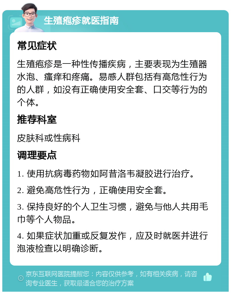 生殖疱疹就医指南 常见症状 生殖疱疹是一种性传播疾病，主要表现为生殖器水泡、瘙痒和疼痛。易感人群包括有高危性行为的人群，如没有正确使用安全套、口交等行为的个体。 推荐科室 皮肤科或性病科 调理要点 1. 使用抗病毒药物如阿昔洛韦凝胶进行治疗。 2. 避免高危性行为，正确使用安全套。 3. 保持良好的个人卫生习惯，避免与他人共用毛巾等个人物品。 4. 如果症状加重或反复发作，应及时就医并进行泡液检查以明确诊断。