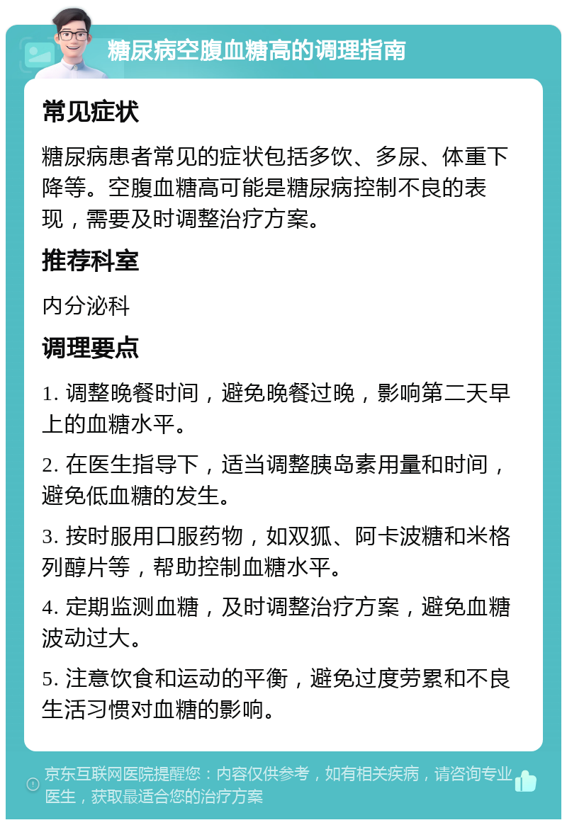 糖尿病空腹血糖高的调理指南 常见症状 糖尿病患者常见的症状包括多饮、多尿、体重下降等。空腹血糖高可能是糖尿病控制不良的表现，需要及时调整治疗方案。 推荐科室 内分泌科 调理要点 1. 调整晚餐时间，避免晚餐过晚，影响第二天早上的血糖水平。 2. 在医生指导下，适当调整胰岛素用量和时间，避免低血糖的发生。 3. 按时服用口服药物，如双狐、阿卡波糖和米格列醇片等，帮助控制血糖水平。 4. 定期监测血糖，及时调整治疗方案，避免血糖波动过大。 5. 注意饮食和运动的平衡，避免过度劳累和不良生活习惯对血糖的影响。