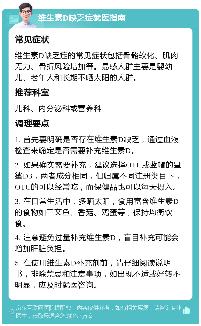 维生素D缺乏症就医指南 常见症状 维生素D缺乏症的常见症状包括骨骼软化、肌肉无力、骨折风险增加等。易感人群主要是婴幼儿、老年人和长期不晒太阳的人群。 推荐科室 儿科、内分泌科或营养科 调理要点 1. 首先要明确是否存在维生素D缺乏，通过血液检查来确定是否需要补充维生素D。 2. 如果确实需要补充，建议选择OTC或蓝帽的星鲨D3，两者成分相同，但归属不同注册类目下，OTC的可以经常吃，而保健品也可以每天摄入。 3. 在日常生活中，多晒太阳，食用富含维生素D的食物如三文鱼、香菇、鸡蛋等，保持均衡饮食。 4. 注意避免过量补充维生素D，盲目补充可能会增加肝脏负担。 5. 在使用维生素D补充剂前，请仔细阅读说明书，排除禁忌和注意事项，如出现不适或好转不明显，应及时就医咨询。