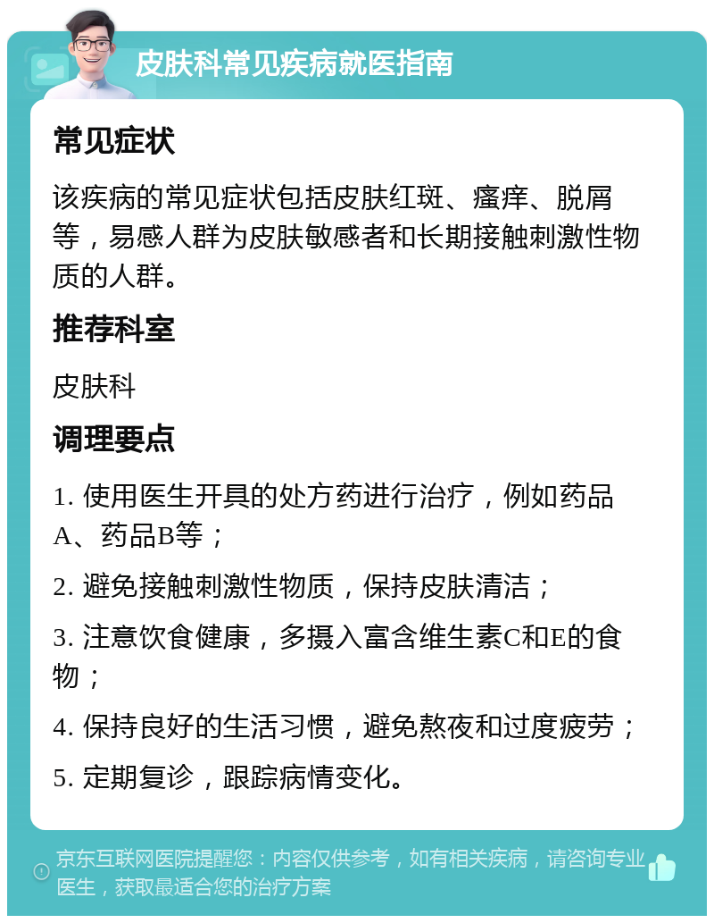 皮肤科常见疾病就医指南 常见症状 该疾病的常见症状包括皮肤红斑、瘙痒、脱屑等，易感人群为皮肤敏感者和长期接触刺激性物质的人群。 推荐科室 皮肤科 调理要点 1. 使用医生开具的处方药进行治疗，例如药品A、药品B等； 2. 避免接触刺激性物质，保持皮肤清洁； 3. 注意饮食健康，多摄入富含维生素C和E的食物； 4. 保持良好的生活习惯，避免熬夜和过度疲劳； 5. 定期复诊，跟踪病情变化。