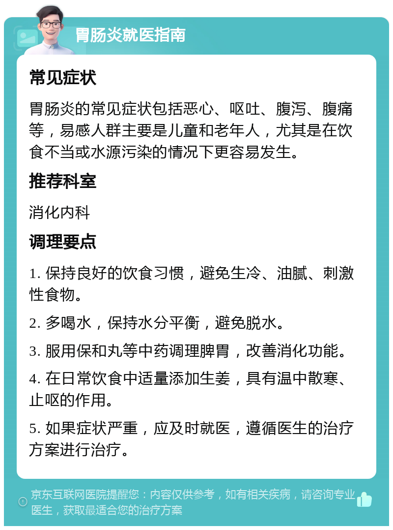 胃肠炎就医指南 常见症状 胃肠炎的常见症状包括恶心、呕吐、腹泻、腹痛等，易感人群主要是儿童和老年人，尤其是在饮食不当或水源污染的情况下更容易发生。 推荐科室 消化内科 调理要点 1. 保持良好的饮食习惯，避免生冷、油腻、刺激性食物。 2. 多喝水，保持水分平衡，避免脱水。 3. 服用保和丸等中药调理脾胃，改善消化功能。 4. 在日常饮食中适量添加生姜，具有温中散寒、止呕的作用。 5. 如果症状严重，应及时就医，遵循医生的治疗方案进行治疗。