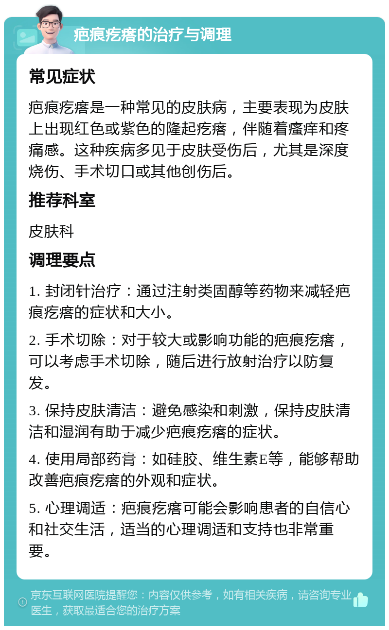 疤痕疙瘩的治疗与调理 常见症状 疤痕疙瘩是一种常见的皮肤病，主要表现为皮肤上出现红色或紫色的隆起疙瘩，伴随着瘙痒和疼痛感。这种疾病多见于皮肤受伤后，尤其是深度烧伤、手术切口或其他创伤后。 推荐科室 皮肤科 调理要点 1. 封闭针治疗：通过注射类固醇等药物来减轻疤痕疙瘩的症状和大小。 2. 手术切除：对于较大或影响功能的疤痕疙瘩，可以考虑手术切除，随后进行放射治疗以防复发。 3. 保持皮肤清洁：避免感染和刺激，保持皮肤清洁和湿润有助于减少疤痕疙瘩的症状。 4. 使用局部药膏：如硅胶、维生素E等，能够帮助改善疤痕疙瘩的外观和症状。 5. 心理调适：疤痕疙瘩可能会影响患者的自信心和社交生活，适当的心理调适和支持也非常重要。