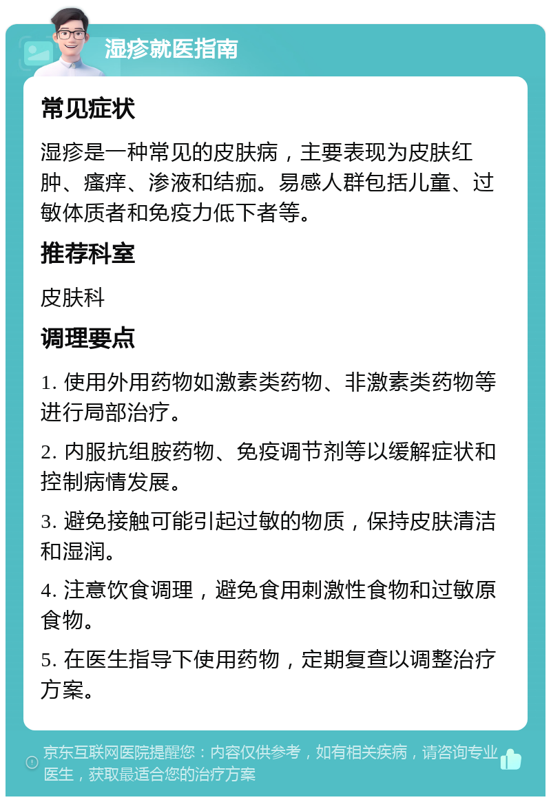 湿疹就医指南 常见症状 湿疹是一种常见的皮肤病，主要表现为皮肤红肿、瘙痒、渗液和结痂。易感人群包括儿童、过敏体质者和免疫力低下者等。 推荐科室 皮肤科 调理要点 1. 使用外用药物如激素类药物、非激素类药物等进行局部治疗。 2. 内服抗组胺药物、免疫调节剂等以缓解症状和控制病情发展。 3. 避免接触可能引起过敏的物质，保持皮肤清洁和湿润。 4. 注意饮食调理，避免食用刺激性食物和过敏原食物。 5. 在医生指导下使用药物，定期复查以调整治疗方案。