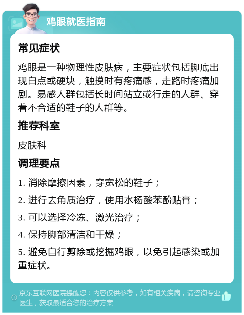 鸡眼就医指南 常见症状 鸡眼是一种物理性皮肤病，主要症状包括脚底出现白点或硬块，触摸时有疼痛感，走路时疼痛加剧。易感人群包括长时间站立或行走的人群、穿着不合适的鞋子的人群等。 推荐科室 皮肤科 调理要点 1. 消除摩擦因素，穿宽松的鞋子； 2. 进行去角质治疗，使用水杨酸苯酚贴膏； 3. 可以选择冷冻、激光治疗； 4. 保持脚部清洁和干燥； 5. 避免自行剪除或挖掘鸡眼，以免引起感染或加重症状。