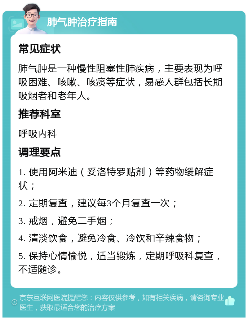 肺气肿治疗指南 常见症状 肺气肿是一种慢性阻塞性肺疾病，主要表现为呼吸困难、咳嗽、咳痰等症状，易感人群包括长期吸烟者和老年人。 推荐科室 呼吸内科 调理要点 1. 使用阿米迪（妥洛特罗贴剂）等药物缓解症状； 2. 定期复查，建议每3个月复查一次； 3. 戒烟，避免二手烟； 4. 清淡饮食，避免冷食、冷饮和辛辣食物； 5. 保持心情愉悦，适当锻炼，定期呼吸科复查，不适随诊。