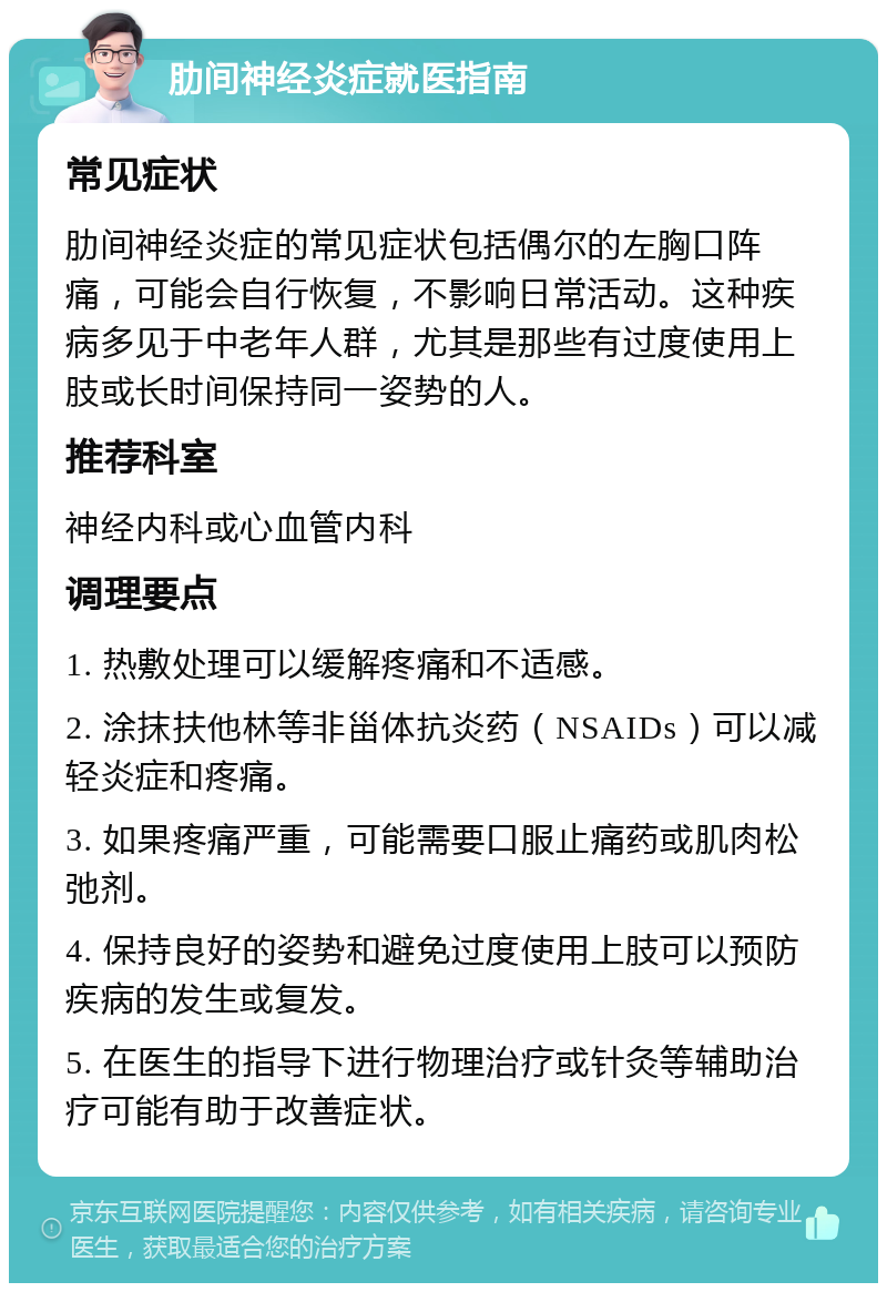 肋间神经炎症就医指南 常见症状 肋间神经炎症的常见症状包括偶尔的左胸口阵痛，可能会自行恢复，不影响日常活动。这种疾病多见于中老年人群，尤其是那些有过度使用上肢或长时间保持同一姿势的人。 推荐科室 神经内科或心血管内科 调理要点 1. 热敷处理可以缓解疼痛和不适感。 2. 涂抹扶他林等非甾体抗炎药（NSAIDs）可以减轻炎症和疼痛。 3. 如果疼痛严重，可能需要口服止痛药或肌肉松弛剂。 4. 保持良好的姿势和避免过度使用上肢可以预防疾病的发生或复发。 5. 在医生的指导下进行物理治疗或针灸等辅助治疗可能有助于改善症状。