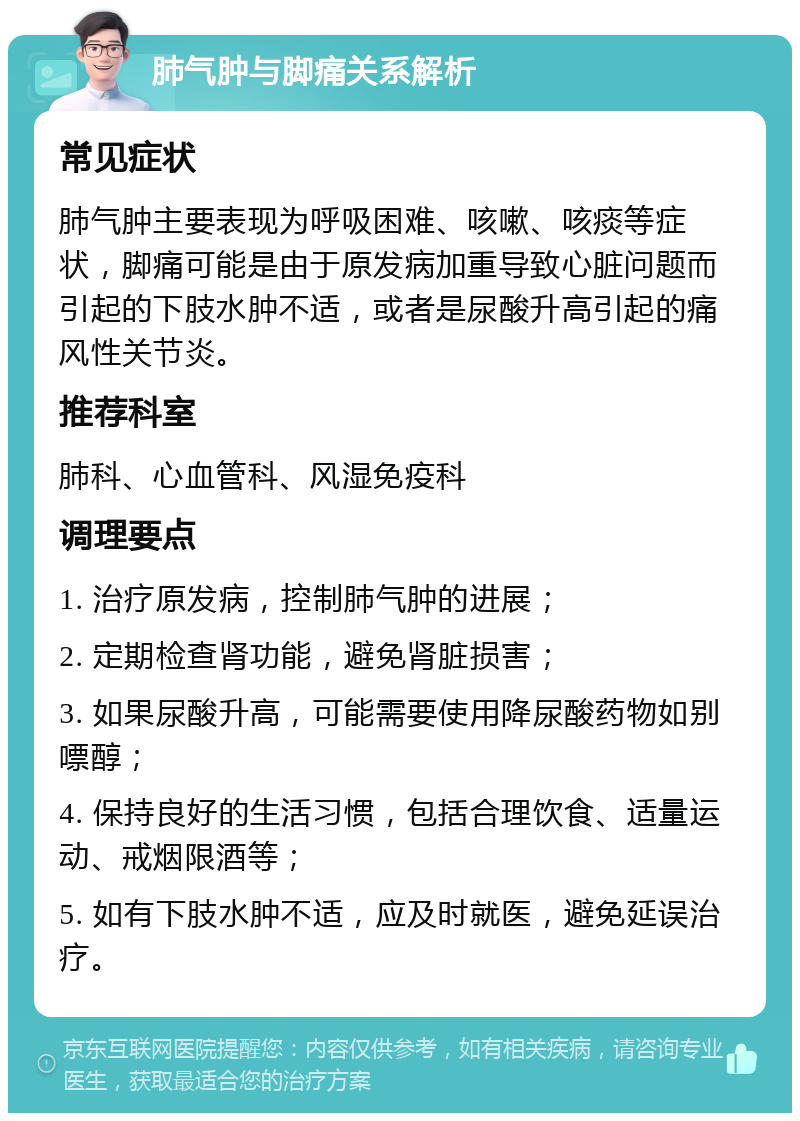 肺气肿与脚痛关系解析 常见症状 肺气肿主要表现为呼吸困难、咳嗽、咳痰等症状，脚痛可能是由于原发病加重导致心脏问题而引起的下肢水肿不适，或者是尿酸升高引起的痛风性关节炎。 推荐科室 肺科、心血管科、风湿免疫科 调理要点 1. 治疗原发病，控制肺气肿的进展； 2. 定期检查肾功能，避免肾脏损害； 3. 如果尿酸升高，可能需要使用降尿酸药物如别嘌醇； 4. 保持良好的生活习惯，包括合理饮食、适量运动、戒烟限酒等； 5. 如有下肢水肿不适，应及时就医，避免延误治疗。