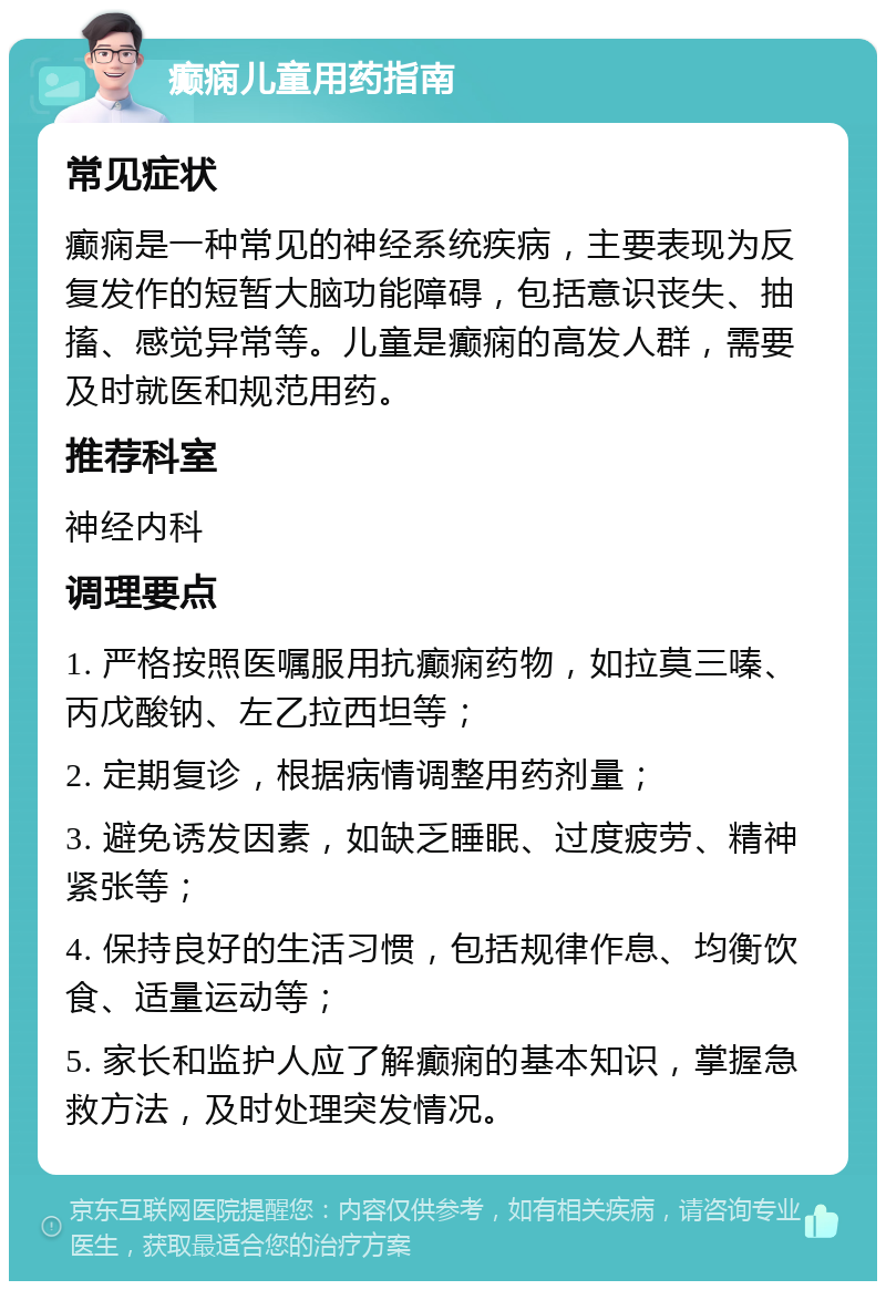 癫痫儿童用药指南 常见症状 癫痫是一种常见的神经系统疾病，主要表现为反复发作的短暂大脑功能障碍，包括意识丧失、抽搐、感觉异常等。儿童是癫痫的高发人群，需要及时就医和规范用药。 推荐科室 神经内科 调理要点 1. 严格按照医嘱服用抗癫痫药物，如拉莫三嗪、丙戊酸钠、左乙拉西坦等； 2. 定期复诊，根据病情调整用药剂量； 3. 避免诱发因素，如缺乏睡眠、过度疲劳、精神紧张等； 4. 保持良好的生活习惯，包括规律作息、均衡饮食、适量运动等； 5. 家长和监护人应了解癫痫的基本知识，掌握急救方法，及时处理突发情况。