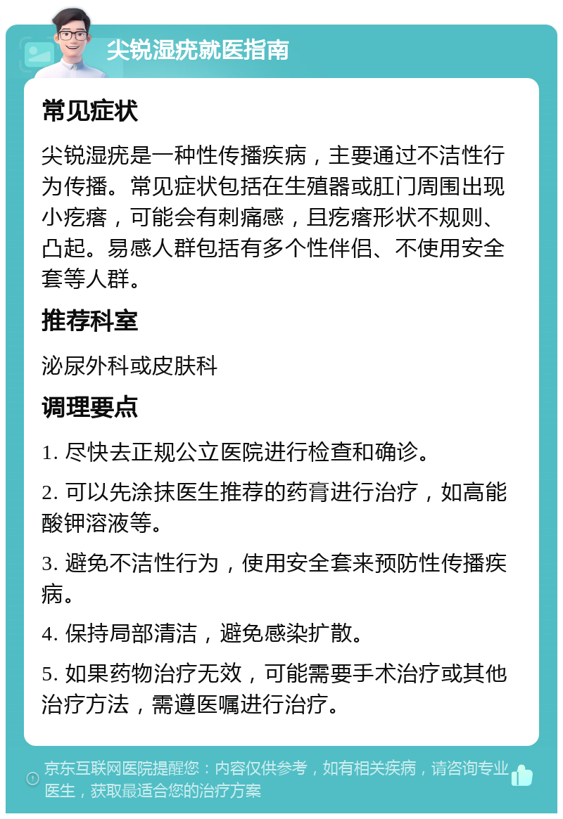 尖锐湿疣就医指南 常见症状 尖锐湿疣是一种性传播疾病，主要通过不洁性行为传播。常见症状包括在生殖器或肛门周围出现小疙瘩，可能会有刺痛感，且疙瘩形状不规则、凸起。易感人群包括有多个性伴侣、不使用安全套等人群。 推荐科室 泌尿外科或皮肤科 调理要点 1. 尽快去正规公立医院进行检查和确诊。 2. 可以先涂抹医生推荐的药膏进行治疗，如高能酸钾溶液等。 3. 避免不洁性行为，使用安全套来预防性传播疾病。 4. 保持局部清洁，避免感染扩散。 5. 如果药物治疗无效，可能需要手术治疗或其他治疗方法，需遵医嘱进行治疗。