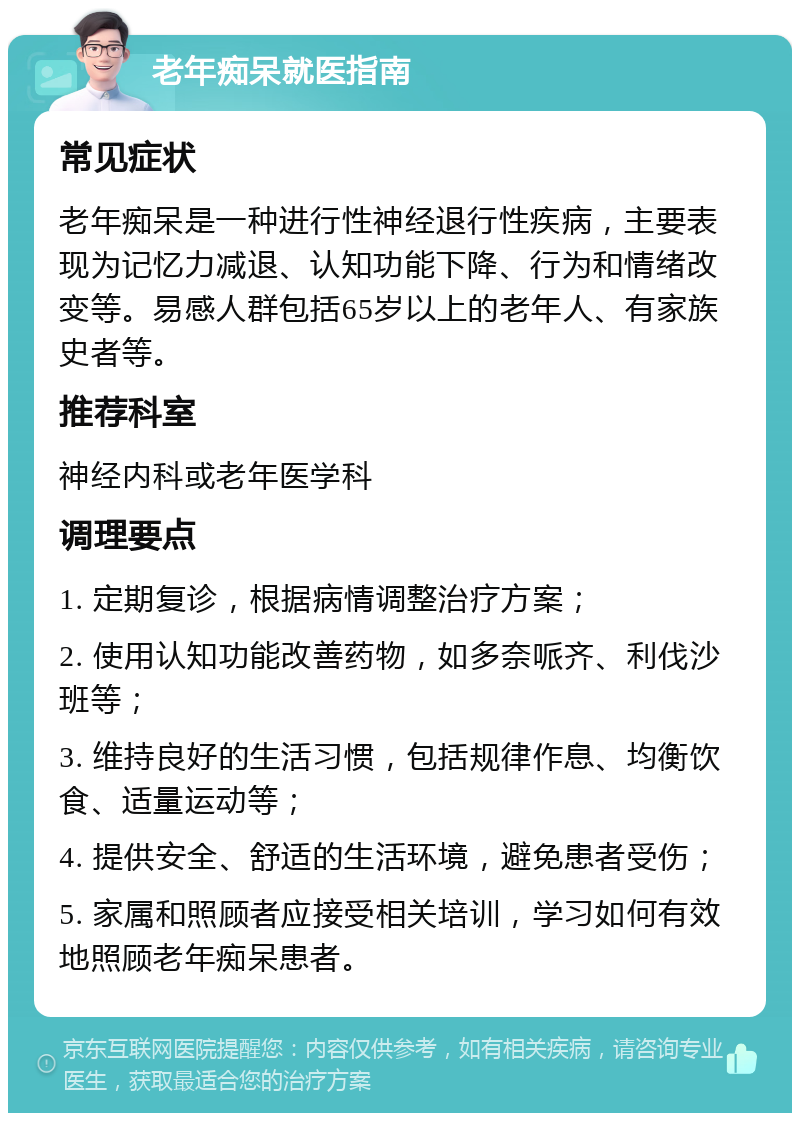 老年痴呆就医指南 常见症状 老年痴呆是一种进行性神经退行性疾病，主要表现为记忆力减退、认知功能下降、行为和情绪改变等。易感人群包括65岁以上的老年人、有家族史者等。 推荐科室 神经内科或老年医学科 调理要点 1. 定期复诊，根据病情调整治疗方案； 2. 使用认知功能改善药物，如多奈哌齐、利伐沙班等； 3. 维持良好的生活习惯，包括规律作息、均衡饮食、适量运动等； 4. 提供安全、舒适的生活环境，避免患者受伤； 5. 家属和照顾者应接受相关培训，学习如何有效地照顾老年痴呆患者。