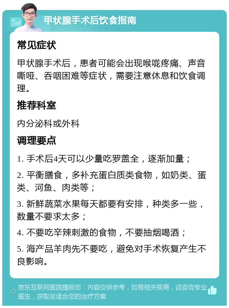 甲状腺手术后饮食指南 常见症状 甲状腺手术后，患者可能会出现喉咙疼痛、声音嘶哑、吞咽困难等症状，需要注意休息和饮食调理。 推荐科室 内分泌科或外科 调理要点 1. 手术后4天可以少量吃罗盖全，逐渐加量； 2. 平衡膳食，多补充蛋白质类食物，如奶类、蛋类、河鱼、肉类等； 3. 新鲜蔬菜水果每天都要有安排，种类多一些，数量不要求太多； 4. 不要吃辛辣刺激的食物，不要抽烟喝酒； 5. 海产品羊肉先不要吃，避免对手术恢复产生不良影响。