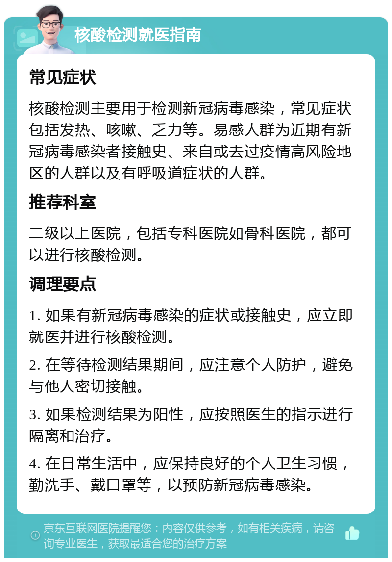 核酸检测就医指南 常见症状 核酸检测主要用于检测新冠病毒感染，常见症状包括发热、咳嗽、乏力等。易感人群为近期有新冠病毒感染者接触史、来自或去过疫情高风险地区的人群以及有呼吸道症状的人群。 推荐科室 二级以上医院，包括专科医院如骨科医院，都可以进行核酸检测。 调理要点 1. 如果有新冠病毒感染的症状或接触史，应立即就医并进行核酸检测。 2. 在等待检测结果期间，应注意个人防护，避免与他人密切接触。 3. 如果检测结果为阳性，应按照医生的指示进行隔离和治疗。 4. 在日常生活中，应保持良好的个人卫生习惯，勤洗手、戴口罩等，以预防新冠病毒感染。