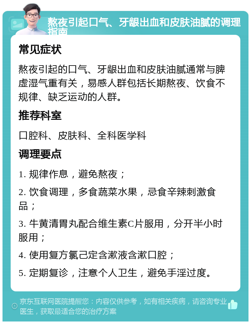 熬夜引起口气、牙龈出血和皮肤油腻的调理指南 常见症状 熬夜引起的口气、牙龈出血和皮肤油腻通常与脾虚湿气重有关，易感人群包括长期熬夜、饮食不规律、缺乏运动的人群。 推荐科室 口腔科、皮肤科、全科医学科 调理要点 1. 规律作息，避免熬夜； 2. 饮食调理，多食蔬菜水果，忌食辛辣刺激食品； 3. 牛黄清胃丸配合维生素C片服用，分开半小时服用； 4. 使用复方氯己定含漱液含漱口腔； 5. 定期复诊，注意个人卫生，避免手淫过度。