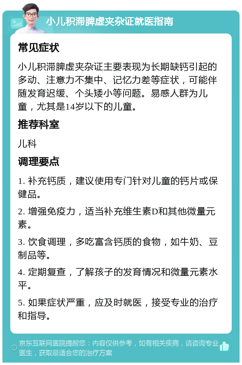 小儿积滞脾虚夹杂证就医指南 常见症状 小儿积滞脾虚夹杂证主要表现为长期缺钙引起的多动、注意力不集中、记忆力差等症状，可能伴随发育迟缓、个头矮小等问题。易感人群为儿童，尤其是14岁以下的儿童。 推荐科室 儿科 调理要点 1. 补充钙质，建议使用专门针对儿童的钙片或保健品。 2. 增强免疫力，适当补充维生素D和其他微量元素。 3. 饮食调理，多吃富含钙质的食物，如牛奶、豆制品等。 4. 定期复查，了解孩子的发育情况和微量元素水平。 5. 如果症状严重，应及时就医，接受专业的治疗和指导。