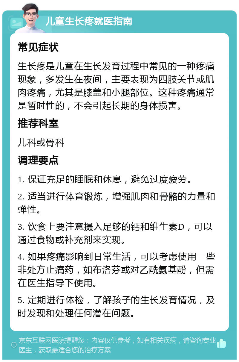 儿童生长疼就医指南 常见症状 生长疼是儿童在生长发育过程中常见的一种疼痛现象，多发生在夜间，主要表现为四肢关节或肌肉疼痛，尤其是膝盖和小腿部位。这种疼痛通常是暂时性的，不会引起长期的身体损害。 推荐科室 儿科或骨科 调理要点 1. 保证充足的睡眠和休息，避免过度疲劳。 2. 适当进行体育锻炼，增强肌肉和骨骼的力量和弹性。 3. 饮食上要注意摄入足够的钙和维生素D，可以通过食物或补充剂来实现。 4. 如果疼痛影响到日常生活，可以考虑使用一些非处方止痛药，如布洛芬或对乙酰氨基酚，但需在医生指导下使用。 5. 定期进行体检，了解孩子的生长发育情况，及时发现和处理任何潜在问题。