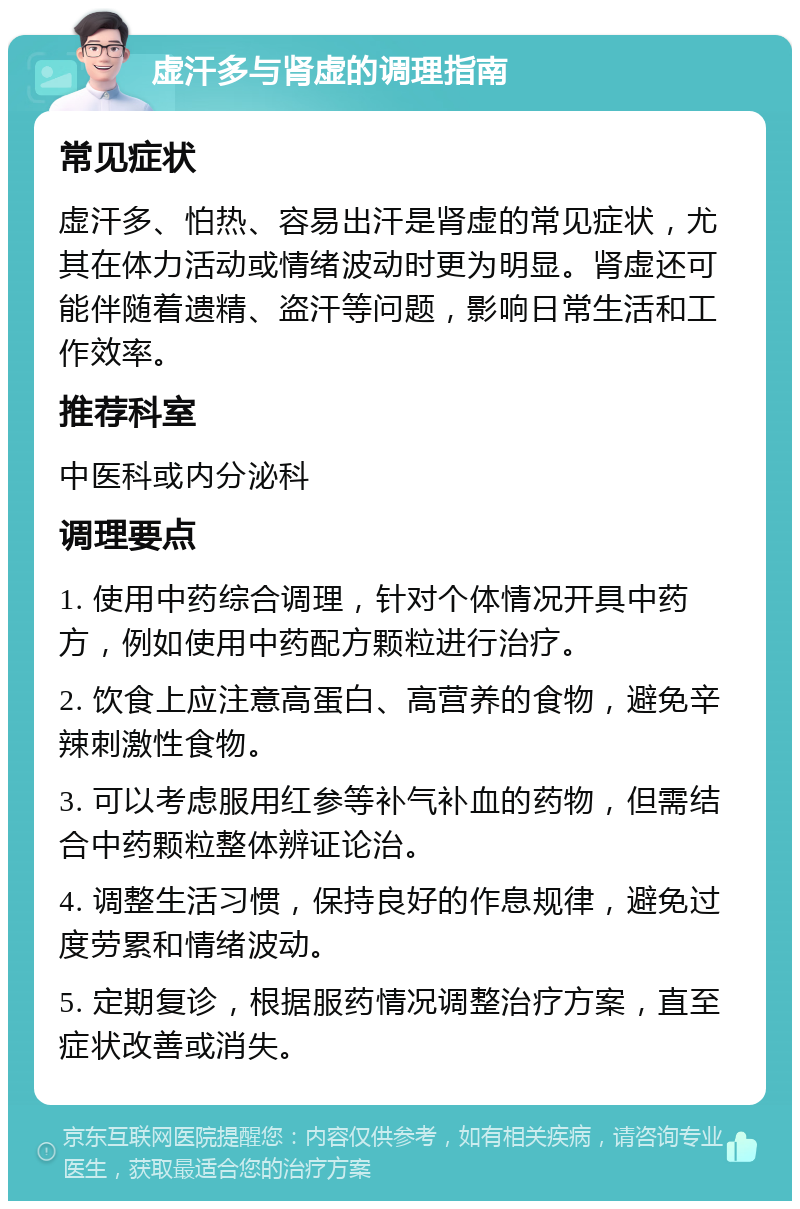 虚汗多与肾虚的调理指南 常见症状 虚汗多、怕热、容易出汗是肾虚的常见症状，尤其在体力活动或情绪波动时更为明显。肾虚还可能伴随着遗精、盗汗等问题，影响日常生活和工作效率。 推荐科室 中医科或内分泌科 调理要点 1. 使用中药综合调理，针对个体情况开具中药方，例如使用中药配方颗粒进行治疗。 2. 饮食上应注意高蛋白、高营养的食物，避免辛辣刺激性食物。 3. 可以考虑服用红参等补气补血的药物，但需结合中药颗粒整体辨证论治。 4. 调整生活习惯，保持良好的作息规律，避免过度劳累和情绪波动。 5. 定期复诊，根据服药情况调整治疗方案，直至症状改善或消失。