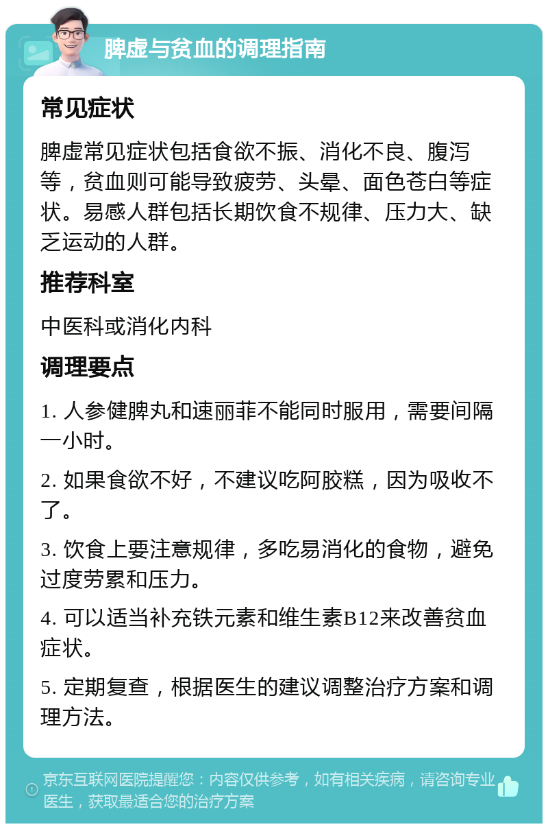 脾虚与贫血的调理指南 常见症状 脾虚常见症状包括食欲不振、消化不良、腹泻等，贫血则可能导致疲劳、头晕、面色苍白等症状。易感人群包括长期饮食不规律、压力大、缺乏运动的人群。 推荐科室 中医科或消化内科 调理要点 1. 人参健脾丸和速丽菲不能同时服用，需要间隔一小时。 2. 如果食欲不好，不建议吃阿胶糕，因为吸收不了。 3. 饮食上要注意规律，多吃易消化的食物，避免过度劳累和压力。 4. 可以适当补充铁元素和维生素B12来改善贫血症状。 5. 定期复查，根据医生的建议调整治疗方案和调理方法。