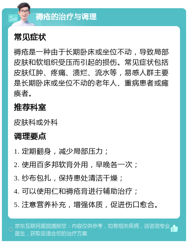 褥疮的治疗与调理 常见症状 褥疮是一种由于长期卧床或坐位不动，导致局部皮肤和软组织受压而引起的损伤。常见症状包括皮肤红肿、疼痛、溃烂、流水等，易感人群主要是长期卧床或坐位不动的老年人、重病患者或瘫痪者。 推荐科室 皮肤科或外科 调理要点 1. 定期翻身，减少局部压力； 2. 使用百多邦软膏外用，早晚各一次； 3. 纱布包扎，保持患处清洁干燥； 4. 可以使用仁和褥疮膏进行辅助治疗； 5. 注意营养补充，增强体质，促进伤口愈合。