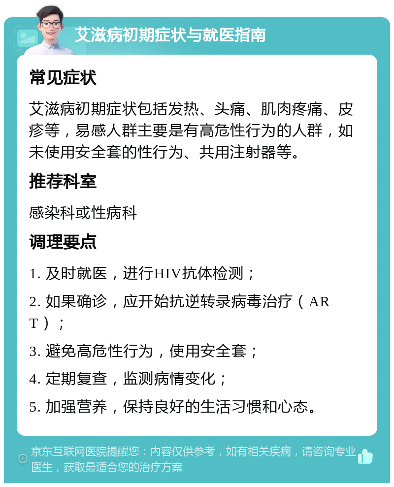 艾滋病初期症状与就医指南 常见症状 艾滋病初期症状包括发热、头痛、肌肉疼痛、皮疹等，易感人群主要是有高危性行为的人群，如未使用安全套的性行为、共用注射器等。 推荐科室 感染科或性病科 调理要点 1. 及时就医，进行HIV抗体检测； 2. 如果确诊，应开始抗逆转录病毒治疗（ART）； 3. 避免高危性行为，使用安全套； 4. 定期复查，监测病情变化； 5. 加强营养，保持良好的生活习惯和心态。