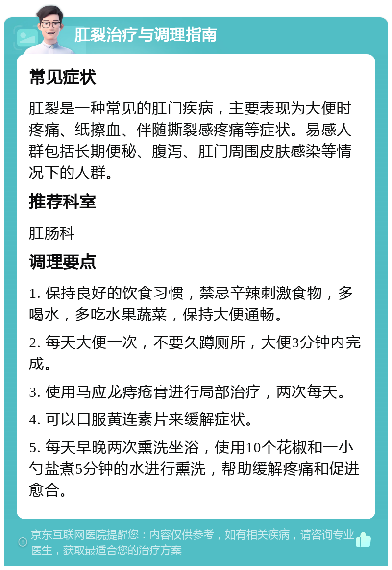 肛裂治疗与调理指南 常见症状 肛裂是一种常见的肛门疾病，主要表现为大便时疼痛、纸擦血、伴随撕裂感疼痛等症状。易感人群包括长期便秘、腹泻、肛门周围皮肤感染等情况下的人群。 推荐科室 肛肠科 调理要点 1. 保持良好的饮食习惯，禁忌辛辣刺激食物，多喝水，多吃水果蔬菜，保持大便通畅。 2. 每天大便一次，不要久蹲厕所，大便3分钟内完成。 3. 使用马应龙痔疮膏进行局部治疗，两次每天。 4. 可以口服黄连素片来缓解症状。 5. 每天早晚两次熏洗坐浴，使用10个花椒和一小勺盐煮5分钟的水进行熏洗，帮助缓解疼痛和促进愈合。