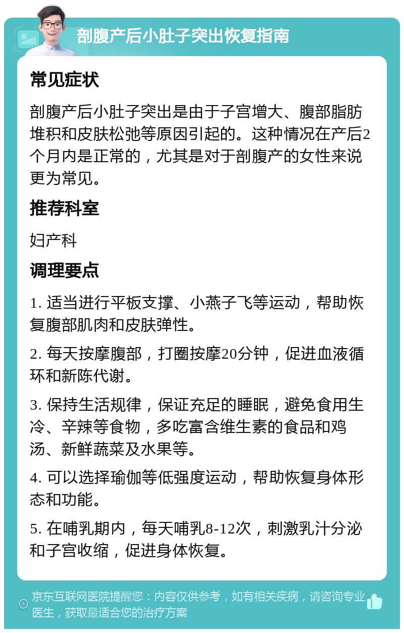 剖腹产后小肚子突出恢复指南 常见症状 剖腹产后小肚子突出是由于子宫增大、腹部脂肪堆积和皮肤松弛等原因引起的。这种情况在产后2个月内是正常的，尤其是对于剖腹产的女性来说更为常见。 推荐科室 妇产科 调理要点 1. 适当进行平板支撑、小燕子飞等运动，帮助恢复腹部肌肉和皮肤弹性。 2. 每天按摩腹部，打圈按摩20分钟，促进血液循环和新陈代谢。 3. 保持生活规律，保证充足的睡眠，避免食用生冷、辛辣等食物，多吃富含维生素的食品和鸡汤、新鲜蔬菜及水果等。 4. 可以选择瑜伽等低强度运动，帮助恢复身体形态和功能。 5. 在哺乳期内，每天哺乳8-12次，刺激乳汁分泌和子宫收缩，促进身体恢复。