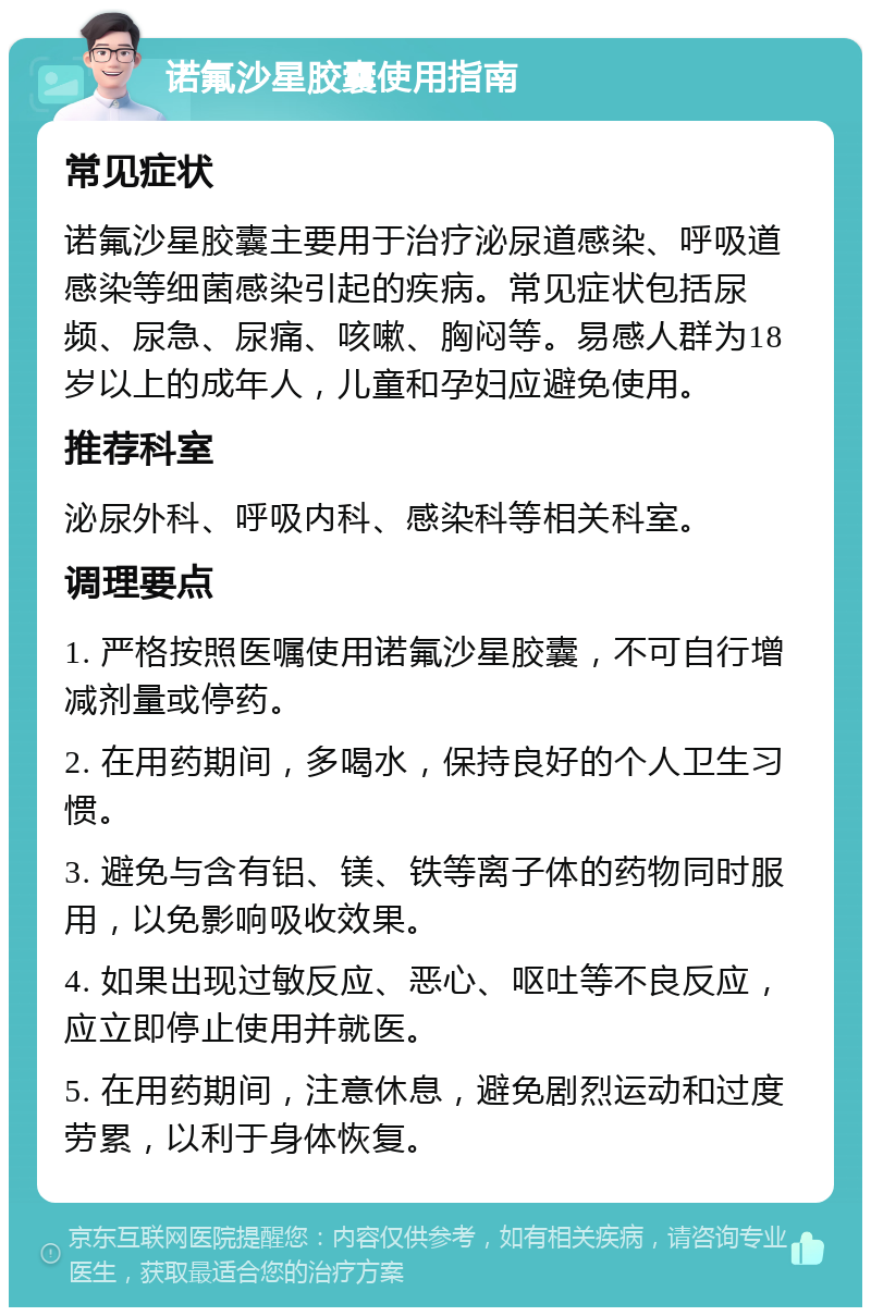 诺氟沙星胶囊使用指南 常见症状 诺氟沙星胶囊主要用于治疗泌尿道感染、呼吸道感染等细菌感染引起的疾病。常见症状包括尿频、尿急、尿痛、咳嗽、胸闷等。易感人群为18岁以上的成年人，儿童和孕妇应避免使用。 推荐科室 泌尿外科、呼吸内科、感染科等相关科室。 调理要点 1. 严格按照医嘱使用诺氟沙星胶囊，不可自行增减剂量或停药。 2. 在用药期间，多喝水，保持良好的个人卫生习惯。 3. 避免与含有铝、镁、铁等离子体的药物同时服用，以免影响吸收效果。 4. 如果出现过敏反应、恶心、呕吐等不良反应，应立即停止使用并就医。 5. 在用药期间，注意休息，避免剧烈运动和过度劳累，以利于身体恢复。