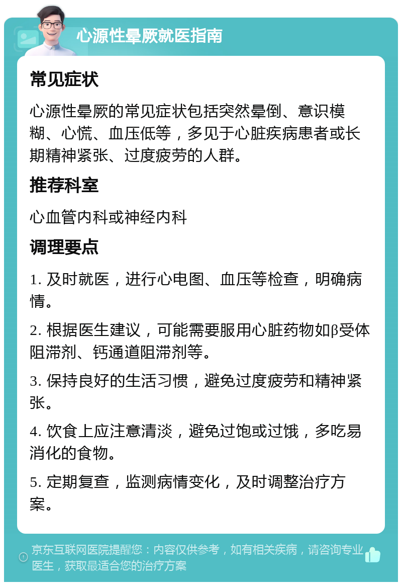 心源性晕厥就医指南 常见症状 心源性晕厥的常见症状包括突然晕倒、意识模糊、心慌、血压低等，多见于心脏疾病患者或长期精神紧张、过度疲劳的人群。 推荐科室 心血管内科或神经内科 调理要点 1. 及时就医，进行心电图、血压等检查，明确病情。 2. 根据医生建议，可能需要服用心脏药物如β受体阻滞剂、钙通道阻滞剂等。 3. 保持良好的生活习惯，避免过度疲劳和精神紧张。 4. 饮食上应注意清淡，避免过饱或过饿，多吃易消化的食物。 5. 定期复查，监测病情变化，及时调整治疗方案。