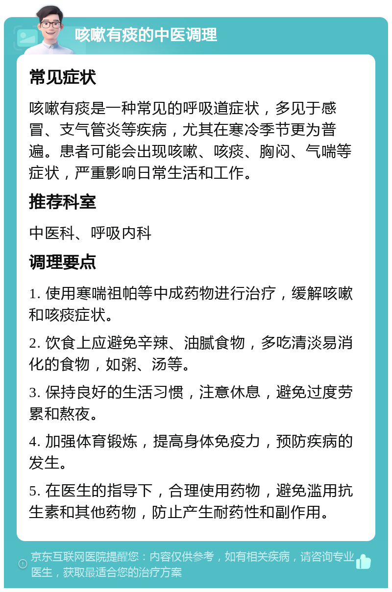 咳嗽有痰的中医调理 常见症状 咳嗽有痰是一种常见的呼吸道症状，多见于感冒、支气管炎等疾病，尤其在寒冷季节更为普遍。患者可能会出现咳嗽、咳痰、胸闷、气喘等症状，严重影响日常生活和工作。 推荐科室 中医科、呼吸内科 调理要点 1. 使用寒喘祖帕等中成药物进行治疗，缓解咳嗽和咳痰症状。 2. 饮食上应避免辛辣、油腻食物，多吃清淡易消化的食物，如粥、汤等。 3. 保持良好的生活习惯，注意休息，避免过度劳累和熬夜。 4. 加强体育锻炼，提高身体免疫力，预防疾病的发生。 5. 在医生的指导下，合理使用药物，避免滥用抗生素和其他药物，防止产生耐药性和副作用。