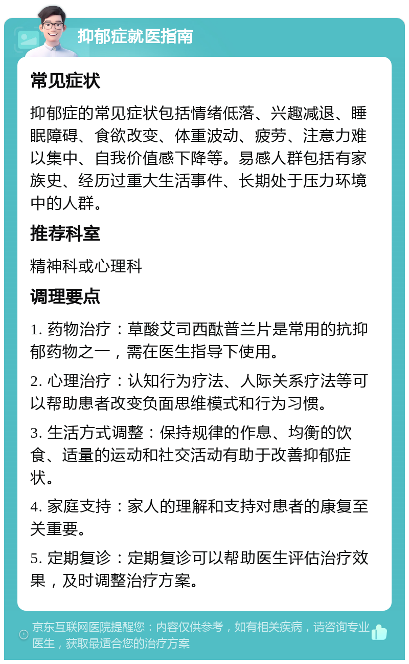 抑郁症就医指南 常见症状 抑郁症的常见症状包括情绪低落、兴趣减退、睡眠障碍、食欲改变、体重波动、疲劳、注意力难以集中、自我价值感下降等。易感人群包括有家族史、经历过重大生活事件、长期处于压力环境中的人群。 推荐科室 精神科或心理科 调理要点 1. 药物治疗：草酸艾司西酞普兰片是常用的抗抑郁药物之一，需在医生指导下使用。 2. 心理治疗：认知行为疗法、人际关系疗法等可以帮助患者改变负面思维模式和行为习惯。 3. 生活方式调整：保持规律的作息、均衡的饮食、适量的运动和社交活动有助于改善抑郁症状。 4. 家庭支持：家人的理解和支持对患者的康复至关重要。 5. 定期复诊：定期复诊可以帮助医生评估治疗效果，及时调整治疗方案。