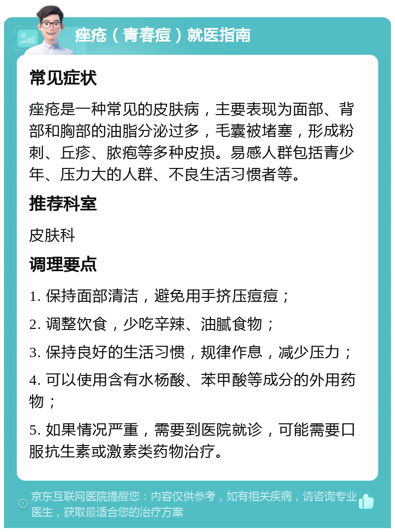 痤疮（青春痘）就医指南 常见症状 痤疮是一种常见的皮肤病，主要表现为面部、背部和胸部的油脂分泌过多，毛囊被堵塞，形成粉刺、丘疹、脓疱等多种皮损。易感人群包括青少年、压力大的人群、不良生活习惯者等。 推荐科室 皮肤科 调理要点 1. 保持面部清洁，避免用手挤压痘痘； 2. 调整饮食，少吃辛辣、油腻食物； 3. 保持良好的生活习惯，规律作息，减少压力； 4. 可以使用含有水杨酸、苯甲酸等成分的外用药物； 5. 如果情况严重，需要到医院就诊，可能需要口服抗生素或激素类药物治疗。