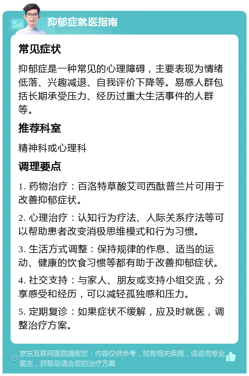 抑郁症就医指南 常见症状 抑郁症是一种常见的心理障碍，主要表现为情绪低落、兴趣减退、自我评价下降等。易感人群包括长期承受压力、经历过重大生活事件的人群等。 推荐科室 精神科或心理科 调理要点 1. 药物治疗：百洛特草酸艾司西酞普兰片可用于改善抑郁症状。 2. 心理治疗：认知行为疗法、人际关系疗法等可以帮助患者改变消极思维模式和行为习惯。 3. 生活方式调整：保持规律的作息、适当的运动、健康的饮食习惯等都有助于改善抑郁症状。 4. 社交支持：与家人、朋友或支持小组交流，分享感受和经历，可以减轻孤独感和压力。 5. 定期复诊：如果症状不缓解，应及时就医，调整治疗方案。