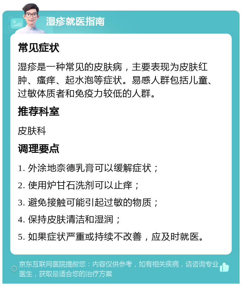 湿疹就医指南 常见症状 湿疹是一种常见的皮肤病，主要表现为皮肤红肿、瘙痒、起水泡等症状。易感人群包括儿童、过敏体质者和免疫力较低的人群。 推荐科室 皮肤科 调理要点 1. 外涂地奈德乳膏可以缓解症状； 2. 使用炉甘石洗剂可以止痒； 3. 避免接触可能引起过敏的物质； 4. 保持皮肤清洁和湿润； 5. 如果症状严重或持续不改善，应及时就医。