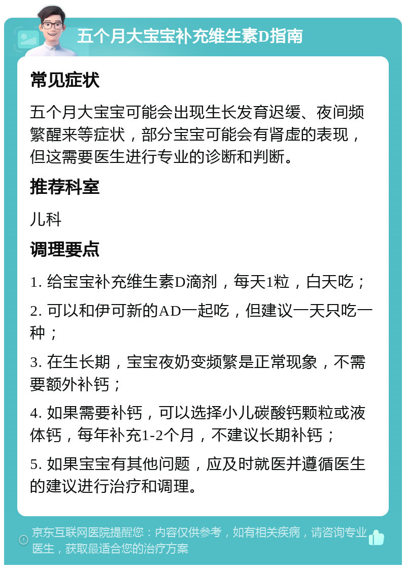 五个月大宝宝补充维生素D指南 常见症状 五个月大宝宝可能会出现生长发育迟缓、夜间频繁醒来等症状，部分宝宝可能会有肾虚的表现，但这需要医生进行专业的诊断和判断。 推荐科室 儿科 调理要点 1. 给宝宝补充维生素D滴剂，每天1粒，白天吃； 2. 可以和伊可新的AD一起吃，但建议一天只吃一种； 3. 在生长期，宝宝夜奶变频繁是正常现象，不需要额外补钙； 4. 如果需要补钙，可以选择小儿碳酸钙颗粒或液体钙，每年补充1-2个月，不建议长期补钙； 5. 如果宝宝有其他问题，应及时就医并遵循医生的建议进行治疗和调理。