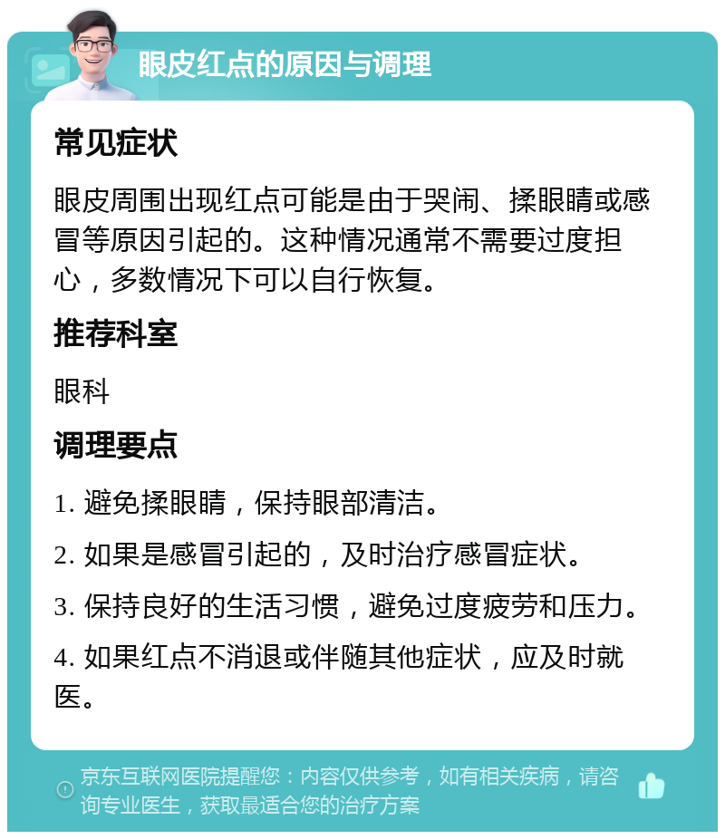 眼皮红点的原因与调理 常见症状 眼皮周围出现红点可能是由于哭闹、揉眼睛或感冒等原因引起的。这种情况通常不需要过度担心，多数情况下可以自行恢复。 推荐科室 眼科 调理要点 1. 避免揉眼睛，保持眼部清洁。 2. 如果是感冒引起的，及时治疗感冒症状。 3. 保持良好的生活习惯，避免过度疲劳和压力。 4. 如果红点不消退或伴随其他症状，应及时就医。