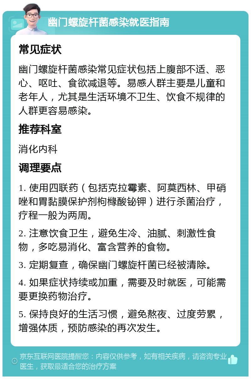 幽门螺旋杆菌感染就医指南 常见症状 幽门螺旋杆菌感染常见症状包括上腹部不适、恶心、呕吐、食欲减退等。易感人群主要是儿童和老年人，尤其是生活环境不卫生、饮食不规律的人群更容易感染。 推荐科室 消化内科 调理要点 1. 使用四联药（包括克拉霉素、阿莫西林、甲硝唑和胃黏膜保护剂枸橼酸铋钾）进行杀菌治疗，疗程一般为两周。 2. 注意饮食卫生，避免生冷、油腻、刺激性食物，多吃易消化、富含营养的食物。 3. 定期复查，确保幽门螺旋杆菌已经被清除。 4. 如果症状持续或加重，需要及时就医，可能需要更换药物治疗。 5. 保持良好的生活习惯，避免熬夜、过度劳累，增强体质，预防感染的再次发生。