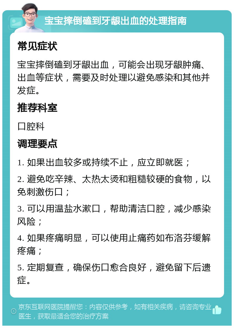 宝宝摔倒磕到牙龈出血的处理指南 常见症状 宝宝摔倒磕到牙龈出血，可能会出现牙龈肿痛、出血等症状，需要及时处理以避免感染和其他并发症。 推荐科室 口腔科 调理要点 1. 如果出血较多或持续不止，应立即就医； 2. 避免吃辛辣、太热太烫和粗糙较硬的食物，以免刺激伤口； 3. 可以用温盐水漱口，帮助清洁口腔，减少感染风险； 4. 如果疼痛明显，可以使用止痛药如布洛芬缓解疼痛； 5. 定期复查，确保伤口愈合良好，避免留下后遗症。