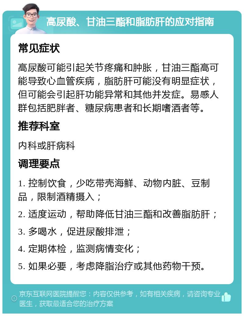 高尿酸、甘油三酯和脂肪肝的应对指南 常见症状 高尿酸可能引起关节疼痛和肿胀，甘油三酯高可能导致心血管疾病，脂肪肝可能没有明显症状，但可能会引起肝功能异常和其他并发症。易感人群包括肥胖者、糖尿病患者和长期嗜酒者等。 推荐科室 内科或肝病科 调理要点 1. 控制饮食，少吃带壳海鲜、动物内脏、豆制品，限制酒精摄入； 2. 适度运动，帮助降低甘油三酯和改善脂肪肝； 3. 多喝水，促进尿酸排泄； 4. 定期体检，监测病情变化； 5. 如果必要，考虑降脂治疗或其他药物干预。