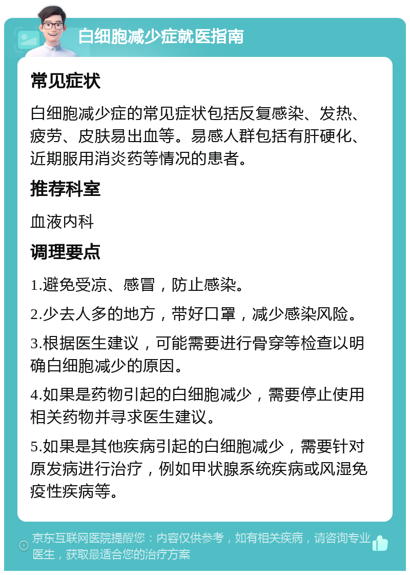 白细胞减少症就医指南 常见症状 白细胞减少症的常见症状包括反复感染、发热、疲劳、皮肤易出血等。易感人群包括有肝硬化、近期服用消炎药等情况的患者。 推荐科室 血液内科 调理要点 1.避免受凉、感冒，防止感染。 2.少去人多的地方，带好口罩，减少感染风险。 3.根据医生建议，可能需要进行骨穿等检查以明确白细胞减少的原因。 4.如果是药物引起的白细胞减少，需要停止使用相关药物并寻求医生建议。 5.如果是其他疾病引起的白细胞减少，需要针对原发病进行治疗，例如甲状腺系统疾病或风湿免疫性疾病等。