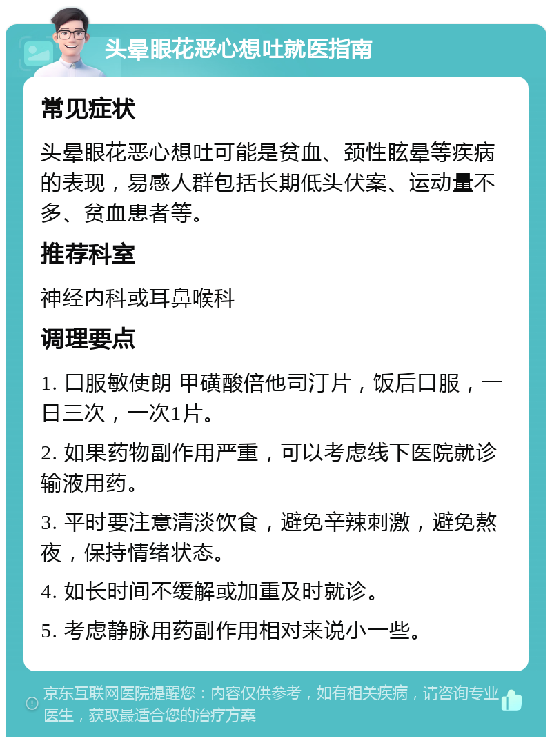 头晕眼花恶心想吐就医指南 常见症状 头晕眼花恶心想吐可能是贫血、颈性眩晕等疾病的表现，易感人群包括长期低头伏案、运动量不多、贫血患者等。 推荐科室 神经内科或耳鼻喉科 调理要点 1. 口服敏使朗 甲磺酸倍他司汀片，饭后口服，一日三次，一次1片。 2. 如果药物副作用严重，可以考虑线下医院就诊输液用药。 3. 平时要注意清淡饮食，避免辛辣刺激，避免熬夜，保持情绪状态。 4. 如长时间不缓解或加重及时就诊。 5. 考虑静脉用药副作用相对来说小一些。