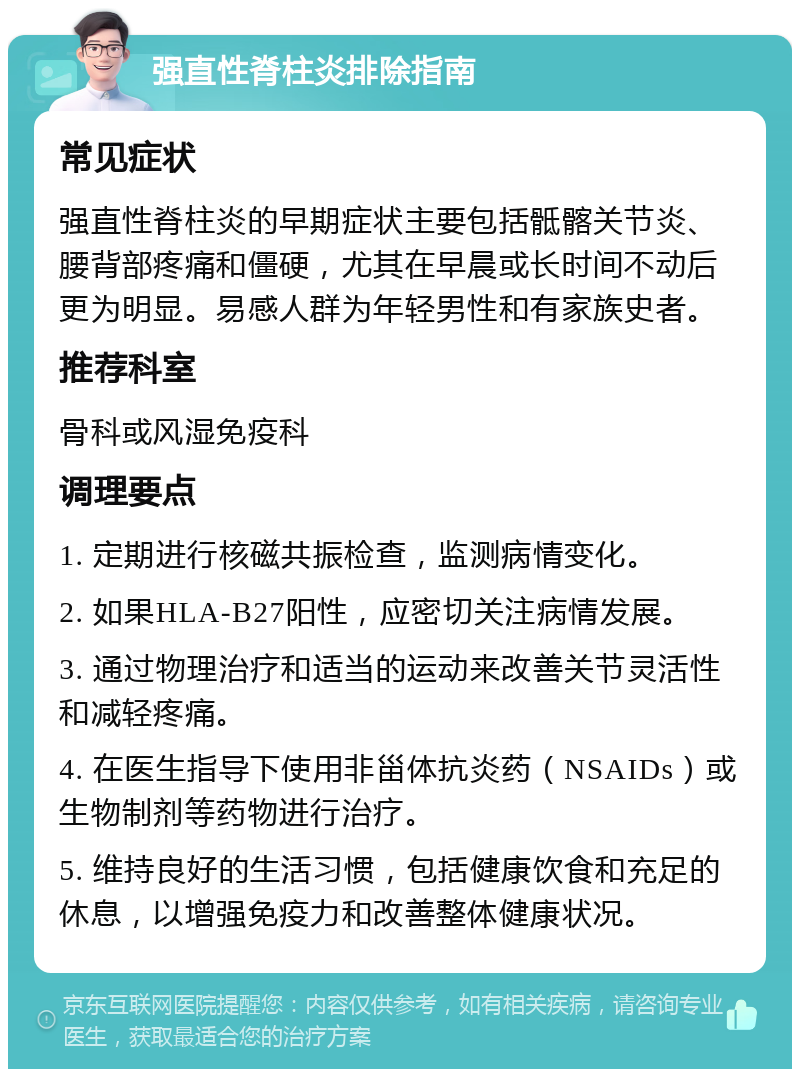 强直性脊柱炎排除指南 常见症状 强直性脊柱炎的早期症状主要包括骶髂关节炎、腰背部疼痛和僵硬，尤其在早晨或长时间不动后更为明显。易感人群为年轻男性和有家族史者。 推荐科室 骨科或风湿免疫科 调理要点 1. 定期进行核磁共振检查，监测病情变化。 2. 如果HLA-B27阳性，应密切关注病情发展。 3. 通过物理治疗和适当的运动来改善关节灵活性和减轻疼痛。 4. 在医生指导下使用非甾体抗炎药（NSAIDs）或生物制剂等药物进行治疗。 5. 维持良好的生活习惯，包括健康饮食和充足的休息，以增强免疫力和改善整体健康状况。