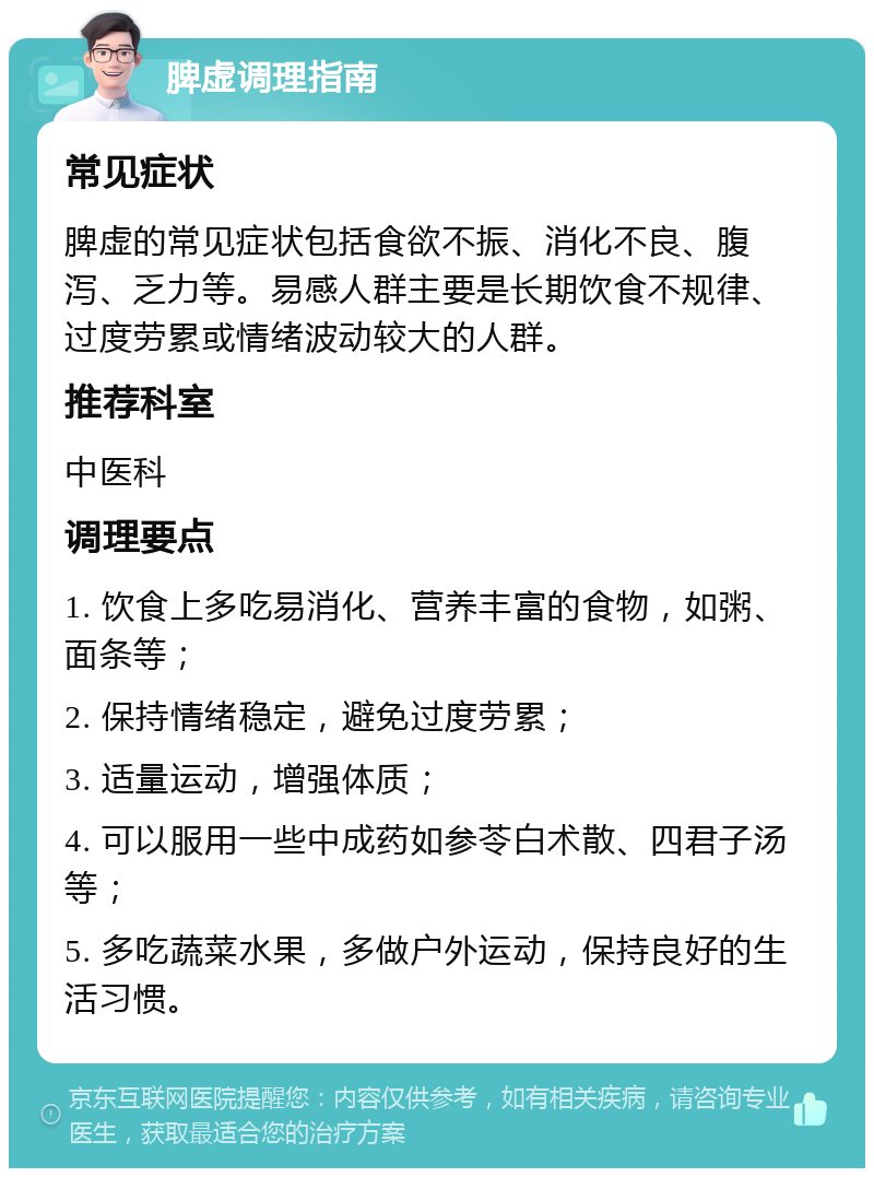 脾虚调理指南 常见症状 脾虚的常见症状包括食欲不振、消化不良、腹泻、乏力等。易感人群主要是长期饮食不规律、过度劳累或情绪波动较大的人群。 推荐科室 中医科 调理要点 1. 饮食上多吃易消化、营养丰富的食物，如粥、面条等； 2. 保持情绪稳定，避免过度劳累； 3. 适量运动，增强体质； 4. 可以服用一些中成药如参苓白术散、四君子汤等； 5. 多吃蔬菜水果，多做户外运动，保持良好的生活习惯。