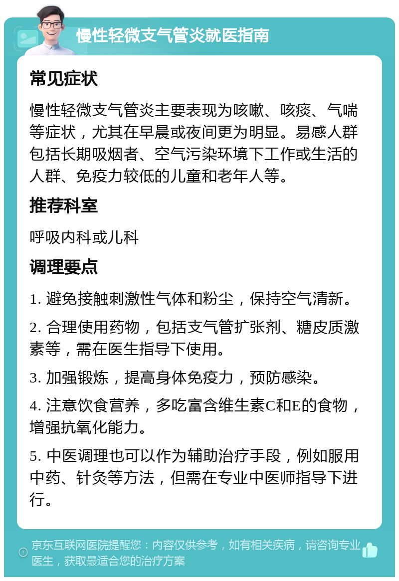 慢性轻微支气管炎就医指南 常见症状 慢性轻微支气管炎主要表现为咳嗽、咳痰、气喘等症状，尤其在早晨或夜间更为明显。易感人群包括长期吸烟者、空气污染环境下工作或生活的人群、免疫力较低的儿童和老年人等。 推荐科室 呼吸内科或儿科 调理要点 1. 避免接触刺激性气体和粉尘，保持空气清新。 2. 合理使用药物，包括支气管扩张剂、糖皮质激素等，需在医生指导下使用。 3. 加强锻炼，提高身体免疫力，预防感染。 4. 注意饮食营养，多吃富含维生素C和E的食物，增强抗氧化能力。 5. 中医调理也可以作为辅助治疗手段，例如服用中药、针灸等方法，但需在专业中医师指导下进行。