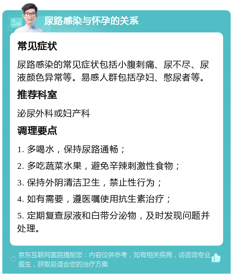 尿路感染与怀孕的关系 常见症状 尿路感染的常见症状包括小腹刺痛、尿不尽、尿液颜色异常等。易感人群包括孕妇、憋尿者等。 推荐科室 泌尿外科或妇产科 调理要点 1. 多喝水，保持尿路通畅； 2. 多吃蔬菜水果，避免辛辣刺激性食物； 3. 保持外阴清洁卫生，禁止性行为； 4. 如有需要，遵医嘱使用抗生素治疗； 5. 定期复查尿液和白带分泌物，及时发现问题并处理。