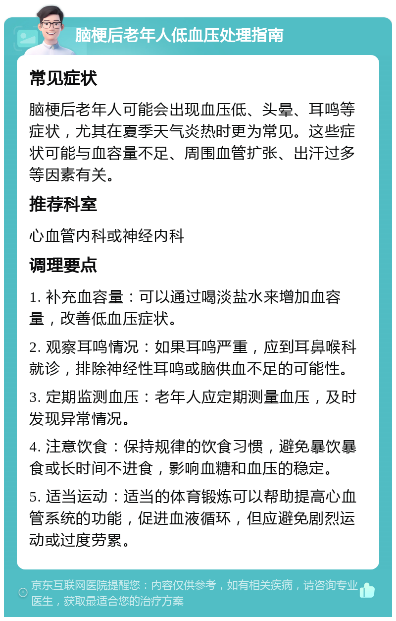 脑梗后老年人低血压处理指南 常见症状 脑梗后老年人可能会出现血压低、头晕、耳鸣等症状，尤其在夏季天气炎热时更为常见。这些症状可能与血容量不足、周围血管扩张、出汗过多等因素有关。 推荐科室 心血管内科或神经内科 调理要点 1. 补充血容量：可以通过喝淡盐水来增加血容量，改善低血压症状。 2. 观察耳鸣情况：如果耳鸣严重，应到耳鼻喉科就诊，排除神经性耳鸣或脑供血不足的可能性。 3. 定期监测血压：老年人应定期测量血压，及时发现异常情况。 4. 注意饮食：保持规律的饮食习惯，避免暴饮暴食或长时间不进食，影响血糖和血压的稳定。 5. 适当运动：适当的体育锻炼可以帮助提高心血管系统的功能，促进血液循环，但应避免剧烈运动或过度劳累。