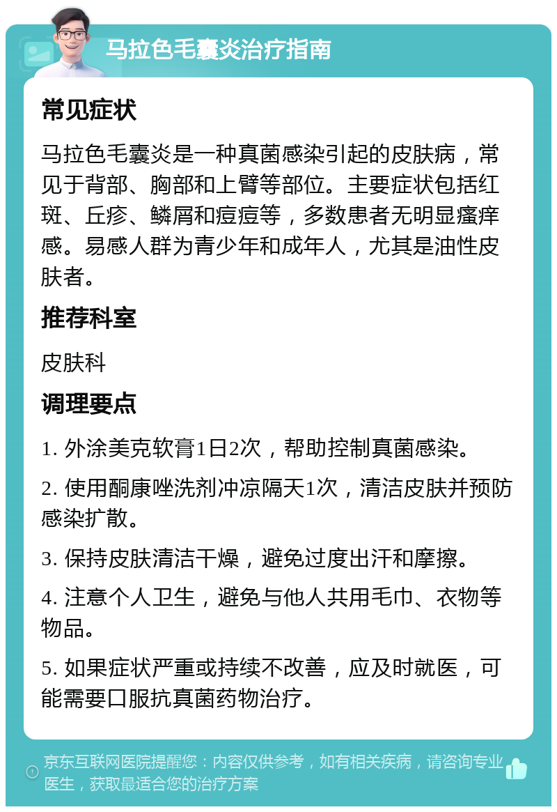 马拉色毛囊炎治疗指南 常见症状 马拉色毛囊炎是一种真菌感染引起的皮肤病，常见于背部、胸部和上臂等部位。主要症状包括红斑、丘疹、鳞屑和痘痘等，多数患者无明显瘙痒感。易感人群为青少年和成年人，尤其是油性皮肤者。 推荐科室 皮肤科 调理要点 1. 外涂美克软膏1日2次，帮助控制真菌感染。 2. 使用酮康唑洗剂冲凉隔天1次，清洁皮肤并预防感染扩散。 3. 保持皮肤清洁干燥，避免过度出汗和摩擦。 4. 注意个人卫生，避免与他人共用毛巾、衣物等物品。 5. 如果症状严重或持续不改善，应及时就医，可能需要口服抗真菌药物治疗。