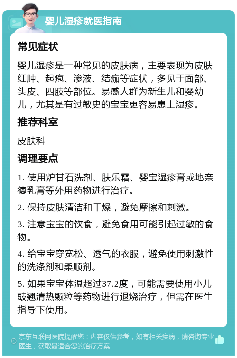 婴儿湿疹就医指南 常见症状 婴儿湿疹是一种常见的皮肤病，主要表现为皮肤红肿、起疱、渗液、结痂等症状，多见于面部、头皮、四肢等部位。易感人群为新生儿和婴幼儿，尤其是有过敏史的宝宝更容易患上湿疹。 推荐科室 皮肤科 调理要点 1. 使用炉甘石洗剂、肤乐霜、婴宝湿疹膏或地奈德乳膏等外用药物进行治疗。 2. 保持皮肤清洁和干燥，避免摩擦和刺激。 3. 注意宝宝的饮食，避免食用可能引起过敏的食物。 4. 给宝宝穿宽松、透气的衣服，避免使用刺激性的洗涤剂和柔顺剂。 5. 如果宝宝体温超过37.2度，可能需要使用小儿豉翘清热颗粒等药物进行退烧治疗，但需在医生指导下使用。