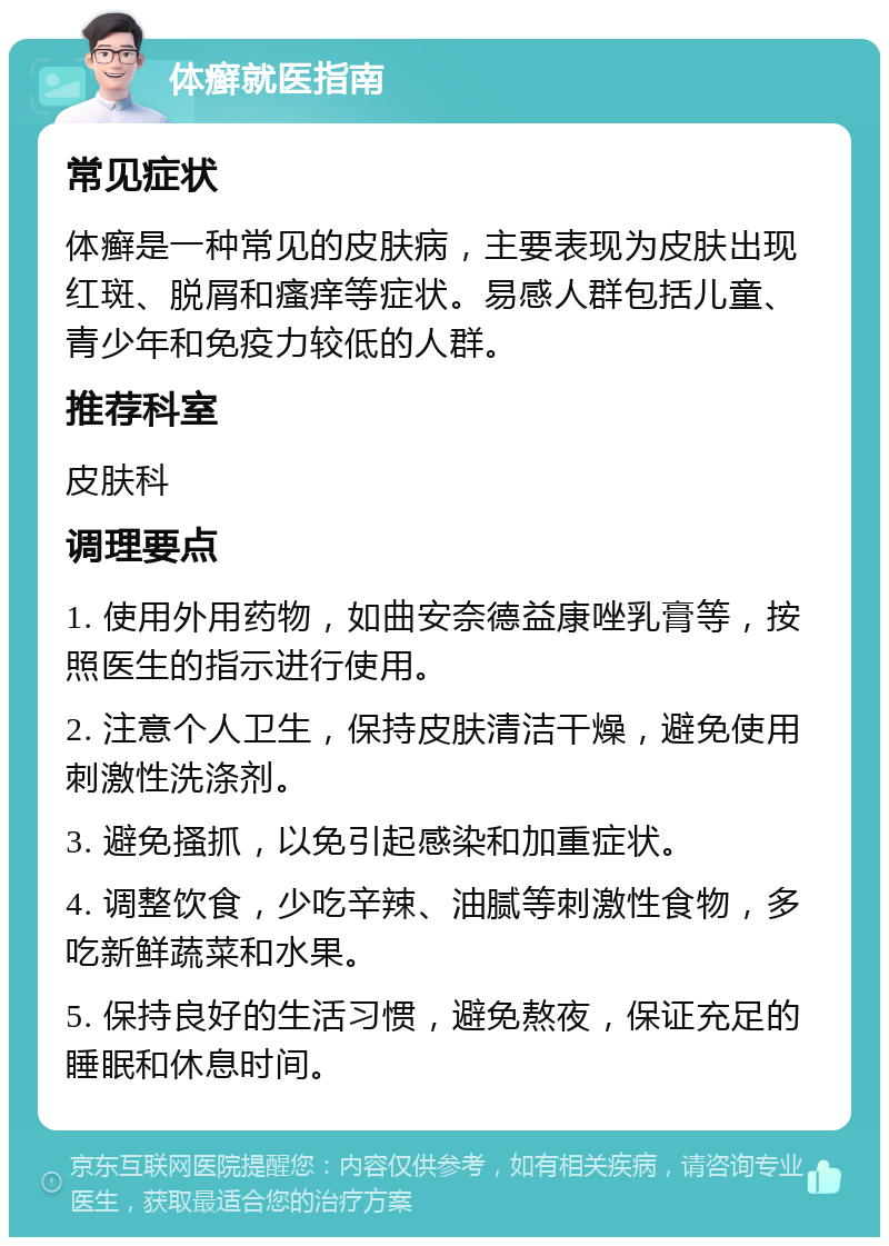 体癣就医指南 常见症状 体癣是一种常见的皮肤病，主要表现为皮肤出现红斑、脱屑和瘙痒等症状。易感人群包括儿童、青少年和免疫力较低的人群。 推荐科室 皮肤科 调理要点 1. 使用外用药物，如曲安奈德益康唑乳膏等，按照医生的指示进行使用。 2. 注意个人卫生，保持皮肤清洁干燥，避免使用刺激性洗涤剂。 3. 避免搔抓，以免引起感染和加重症状。 4. 调整饮食，少吃辛辣、油腻等刺激性食物，多吃新鲜蔬菜和水果。 5. 保持良好的生活习惯，避免熬夜，保证充足的睡眠和休息时间。