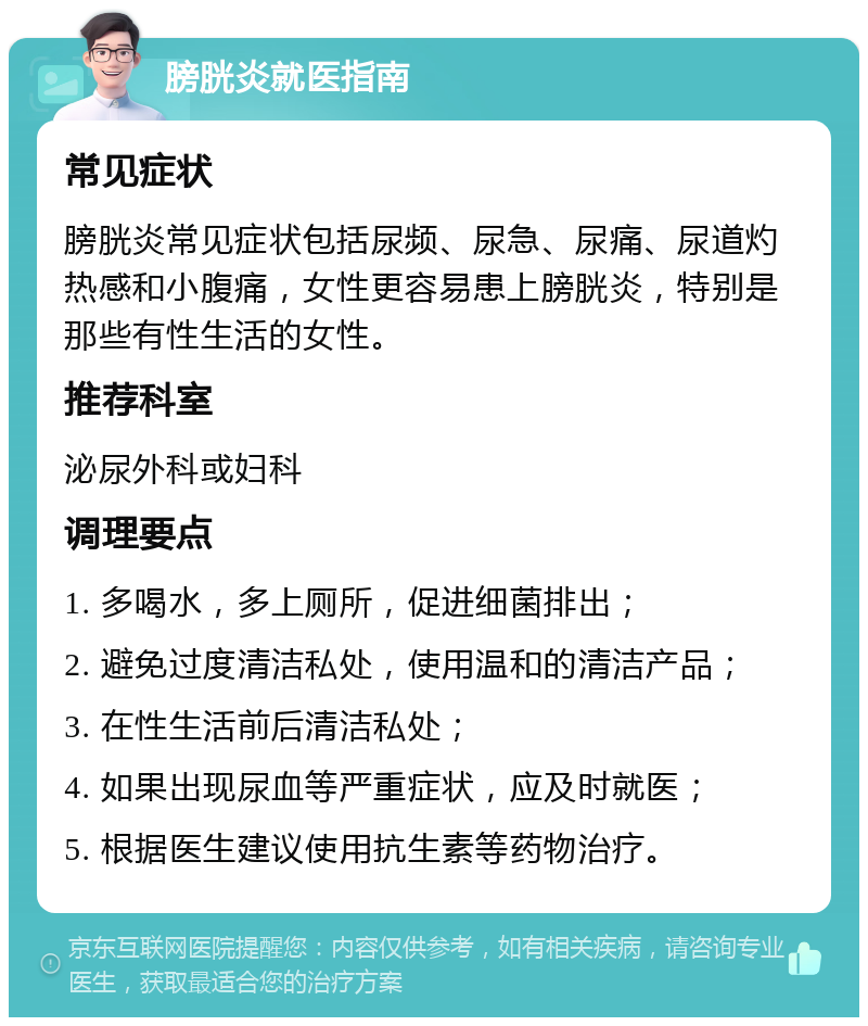 膀胱炎就医指南 常见症状 膀胱炎常见症状包括尿频、尿急、尿痛、尿道灼热感和小腹痛，女性更容易患上膀胱炎，特别是那些有性生活的女性。 推荐科室 泌尿外科或妇科 调理要点 1. 多喝水，多上厕所，促进细菌排出； 2. 避免过度清洁私处，使用温和的清洁产品； 3. 在性生活前后清洁私处； 4. 如果出现尿血等严重症状，应及时就医； 5. 根据医生建议使用抗生素等药物治疗。